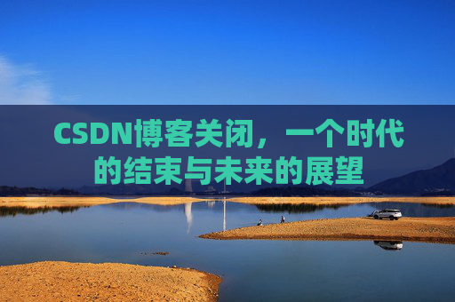 CSDN博客关闭,一个时代的结束与未来的展望 CSDN博客关闭,一个时代的结束与未来的展望